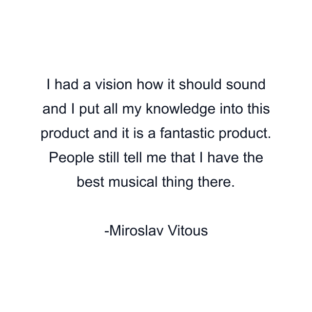 I had a vision how it should sound and I put all my knowledge into this product and it is a fantastic product. People still tell me that I have the best musical thing there.