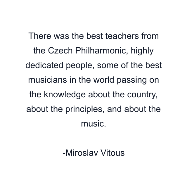 There was the best teachers from the Czech Philharmonic, highly dedicated people, some of the best musicians in the world passing on the knowledge about the country, about the principles, and about the music.