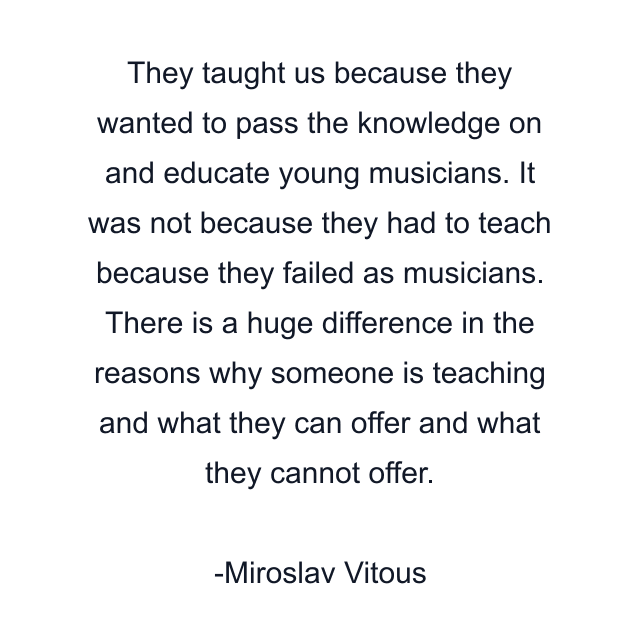 They taught us because they wanted to pass the knowledge on and educate young musicians. It was not because they had to teach because they failed as musicians. There is a huge difference in the reasons why someone is teaching and what they can offer and what they cannot offer.