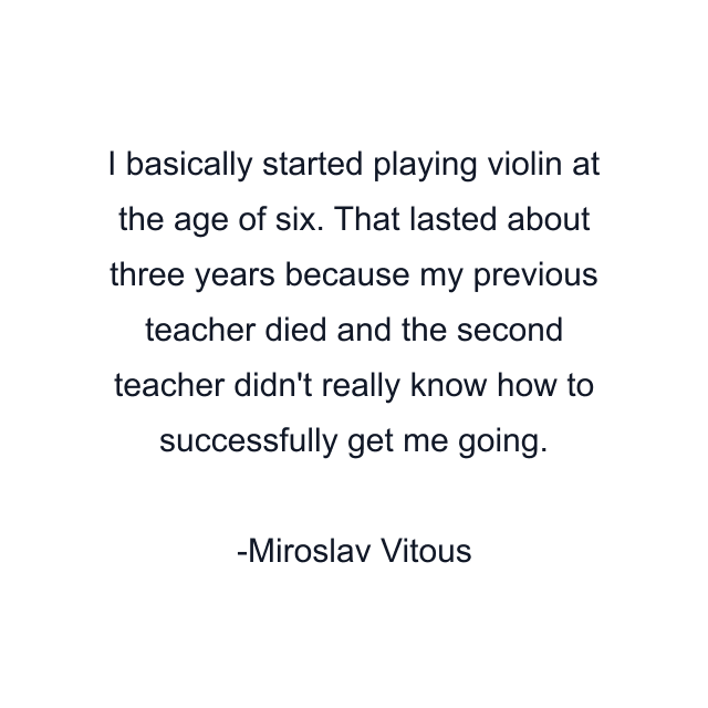 I basically started playing violin at the age of six. That lasted about three years because my previous teacher died and the second teacher didn't really know how to successfully get me going.