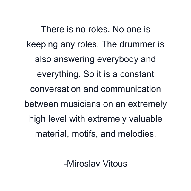 There is no roles. No one is keeping any roles. The drummer is also answering everybody and everything. So it is a constant conversation and communication between musicians on an extremely high level with extremely valuable material, motifs, and melodies.