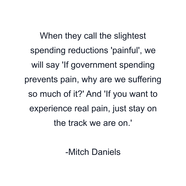 When they call the slightest spending reductions 'painful', we will say 'If government spending prevents pain, why are we suffering so much of it?' And 'If you want to experience real pain, just stay on the track we are on.'