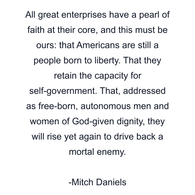 All great enterprises have a pearl of faith at their core, and this must be ours: that Americans are still a people born to liberty. That they retain the capacity for self-government. That, addressed as free-born, autonomous men and women of God-given dignity, they will rise yet again to drive back a mortal enemy.