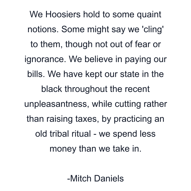 We Hoosiers hold to some quaint notions. Some might say we 'cling' to them, though not out of fear or ignorance. We believe in paying our bills. We have kept our state in the black throughout the recent unpleasantness, while cutting rather than raising taxes, by practicing an old tribal ritual - we spend less money than we take in.