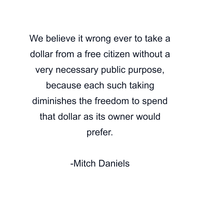 We believe it wrong ever to take a dollar from a free citizen without a very necessary public purpose, because each such taking diminishes the freedom to spend that dollar as its owner would prefer.