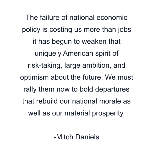 The failure of national economic policy is costing us more than jobs it has begun to weaken that uniquely American spirit of risk-taking, large ambition, and optimism about the future. We must rally them now to bold departures that rebuild our national morale as well as our material prosperity.