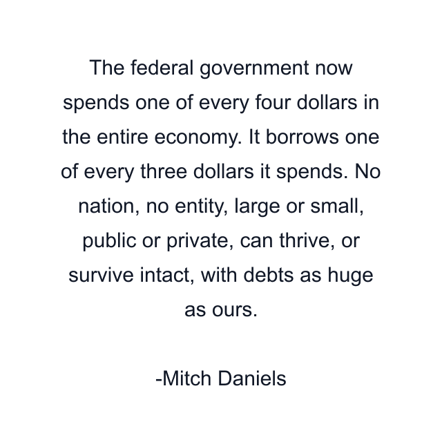 The federal government now spends one of every four dollars in the entire economy. It borrows one of every three dollars it spends. No nation, no entity, large or small, public or private, can thrive, or survive intact, with debts as huge as ours.