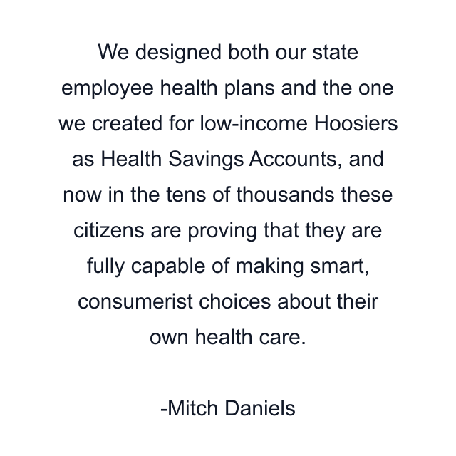 We designed both our state employee health plans and the one we created for low-income Hoosiers as Health Savings Accounts, and now in the tens of thousands these citizens are proving that they are fully capable of making smart, consumerist choices about their own health care.