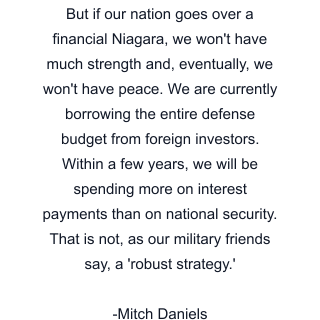 But if our nation goes over a financial Niagara, we won't have much strength and, eventually, we won't have peace. We are currently borrowing the entire defense budget from foreign investors. Within a few years, we will be spending more on interest payments than on national security. That is not, as our military friends say, a 'robust strategy.'