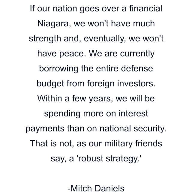 If our nation goes over a financial Niagara, we won't have much strength and, eventually, we won't have peace. We are currently borrowing the entire defense budget from foreign investors. Within a few years, we will be spending more on interest payments than on national security. That is not, as our military friends say, a 'robust strategy.'