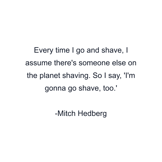 Every time I go and shave, I assume there's someone else on the planet shaving. So I say, 'I'm gonna go shave, too.'