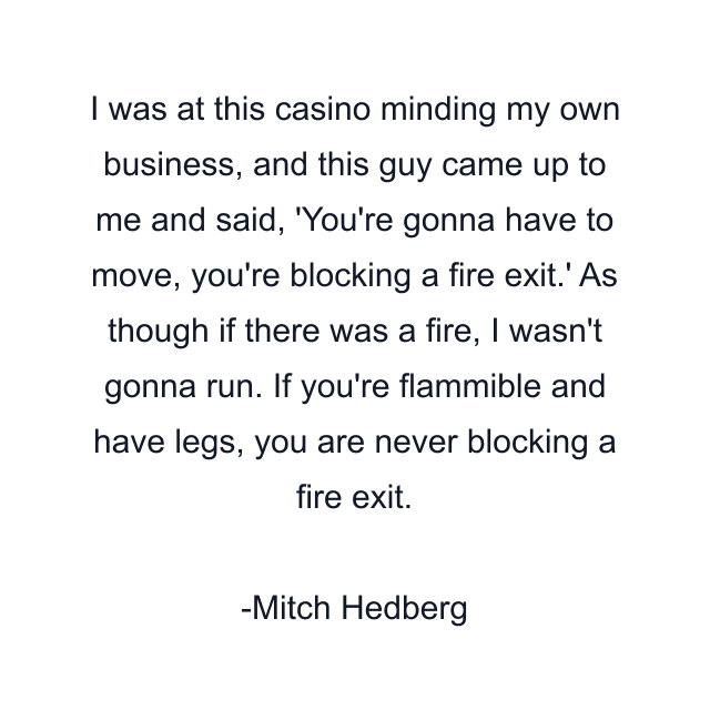 I was at this casino minding my own business, and this guy came up to me and said, 'You're gonna have to move, you're blocking a fire exit.' As though if there was a fire, I wasn't gonna run. If you're flammible and have legs, you are never blocking a fire exit.