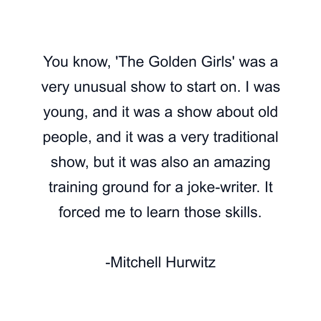 You know, 'The Golden Girls' was a very unusual show to start on. I was young, and it was a show about old people, and it was a very traditional show, but it was also an amazing training ground for a joke-writer. It forced me to learn those skills.