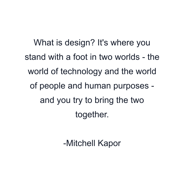 What is design? It's where you stand with a foot in two worlds - the world of technology and the world of people and human purposes - and you try to bring the two together.