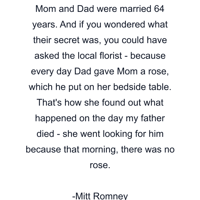 Mom and Dad were married 64 years. And if you wondered what their secret was, you could have asked the local florist - because every day Dad gave Mom a rose, which he put on her bedside table. That's how she found out what happened on the day my father died - she went looking for him because that morning, there was no rose.