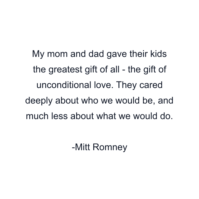 My mom and dad gave their kids the greatest gift of all - the gift of unconditional love. They cared deeply about who we would be, and much less about what we would do.