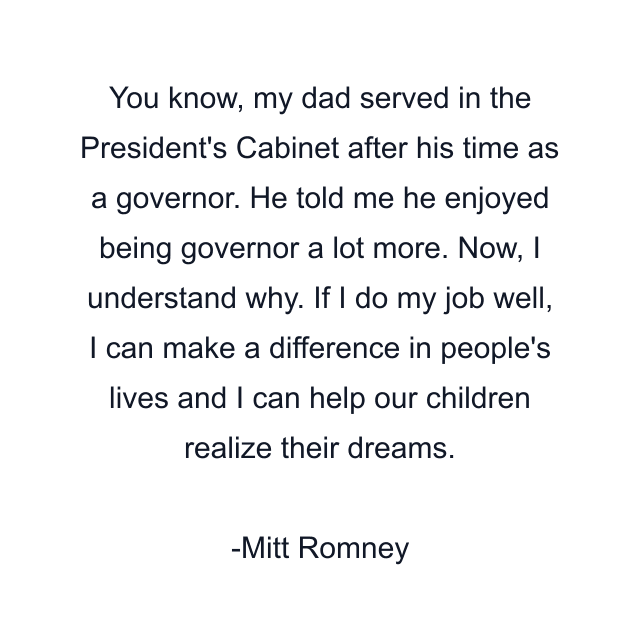 You know, my dad served in the President's Cabinet after his time as a governor. He told me he enjoyed being governor a lot more. Now, I understand why. If I do my job well, I can make a difference in people's lives and I can help our children realize their dreams.