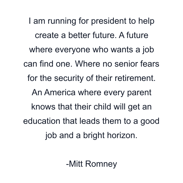 I am running for president to help create a better future. A future where everyone who wants a job can find one. Where no senior fears for the security of their retirement. An America where every parent knows that their child will get an education that leads them to a good job and a bright horizon.