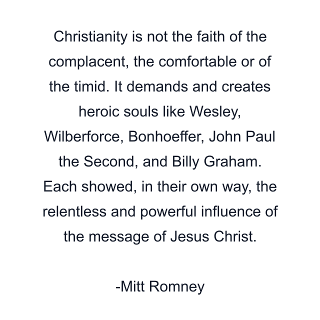 Christianity is not the faith of the complacent, the comfortable or of the timid. It demands and creates heroic souls like Wesley, Wilberforce, Bonhoeffer, John Paul the Second, and Billy Graham. Each showed, in their own way, the relentless and powerful influence of the message of Jesus Christ.