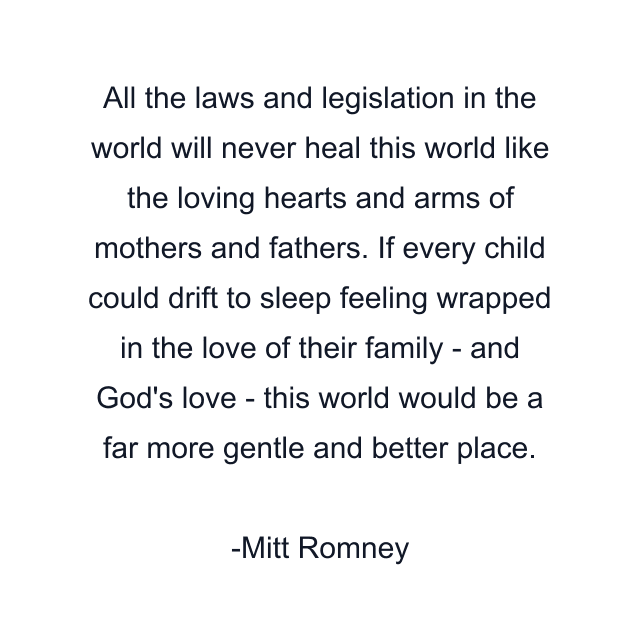 All the laws and legislation in the world will never heal this world like the loving hearts and arms of mothers and fathers. If every child could drift to sleep feeling wrapped in the love of their family - and God's love - this world would be a far more gentle and better place.