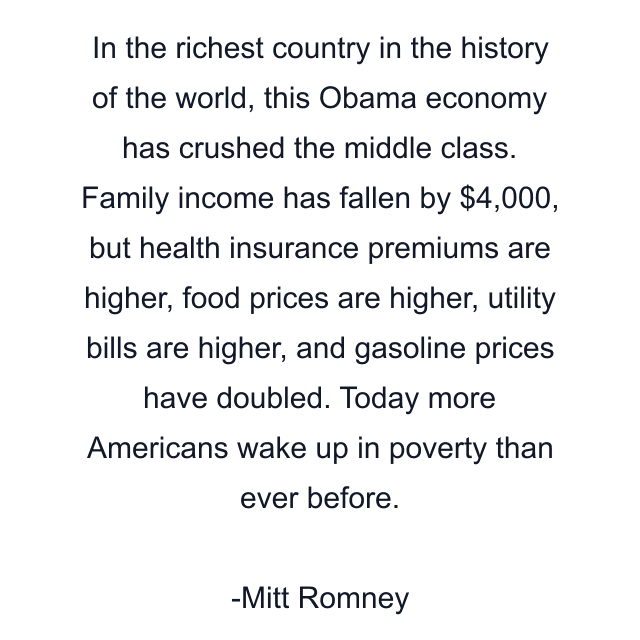 In the richest country in the history of the world, this Obama economy has crushed the middle class. Family income has fallen by $4,000, but health insurance premiums are higher, food prices are higher, utility bills are higher, and gasoline prices have doubled. Today more Americans wake up in poverty than ever before.