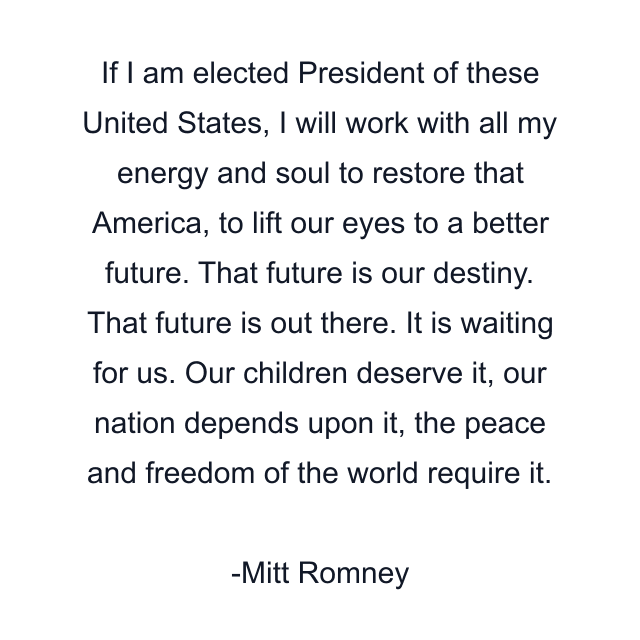 If I am elected President of these United States, I will work with all my energy and soul to restore that America, to lift our eyes to a better future. That future is our destiny. That future is out there. It is waiting for us. Our children deserve it, our nation depends upon it, the peace and freedom of the world require it.