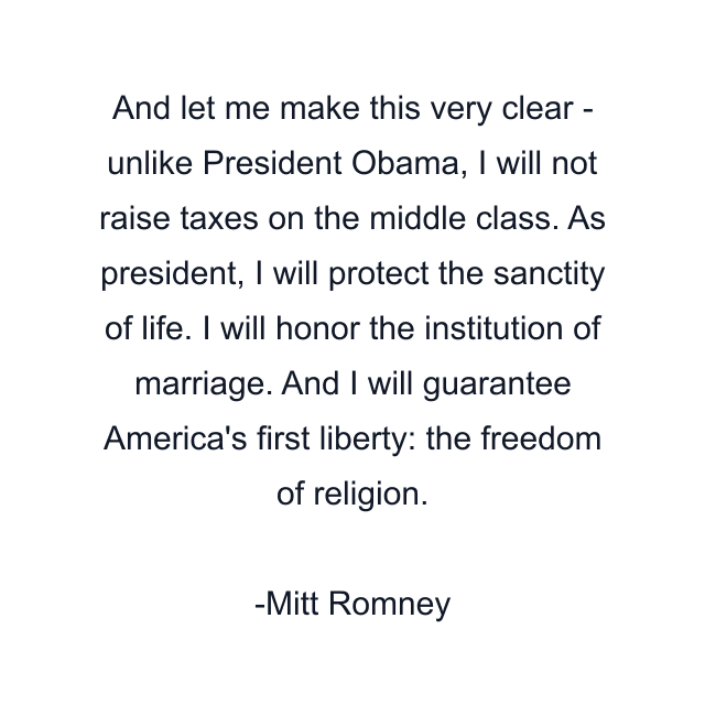 And let me make this very clear - unlike President Obama, I will not raise taxes on the middle class. As president, I will protect the sanctity of life. I will honor the institution of marriage. And I will guarantee America's first liberty: the freedom of religion.