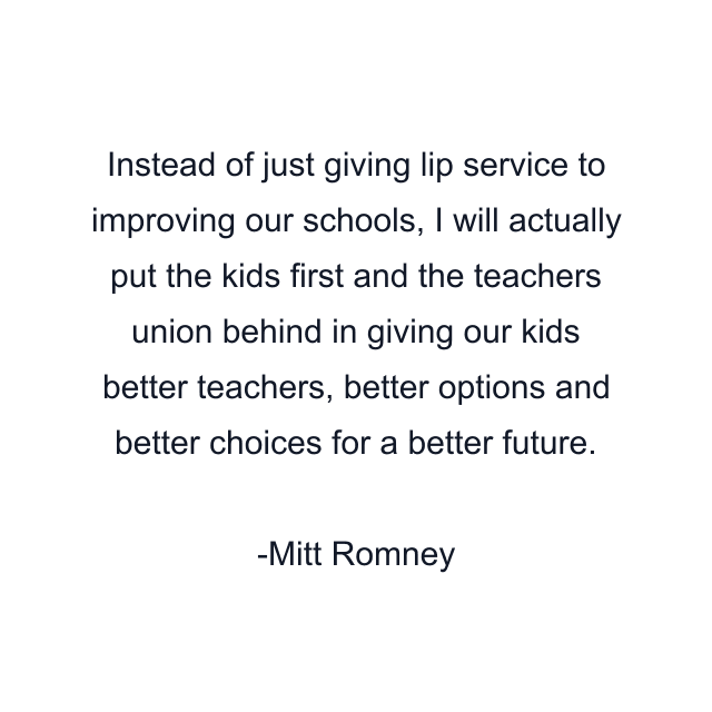 Instead of just giving lip service to improving our schools, I will actually put the kids first and the teachers union behind in giving our kids better teachers, better options and better choices for a better future.