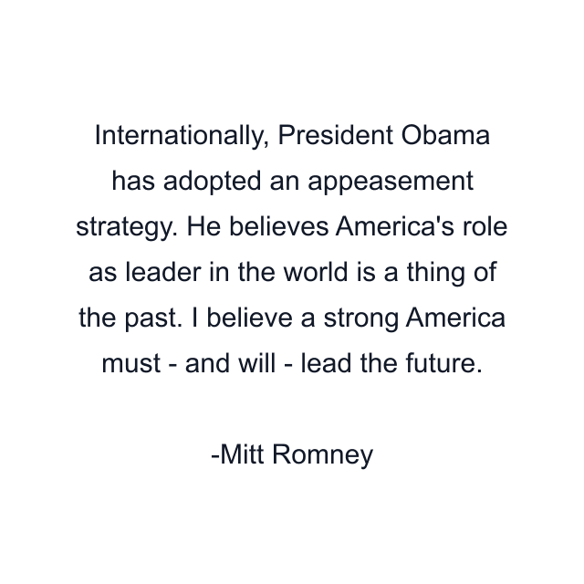 Internationally, President Obama has adopted an appeasement strategy. He believes America's role as leader in the world is a thing of the past. I believe a strong America must - and will - lead the future.