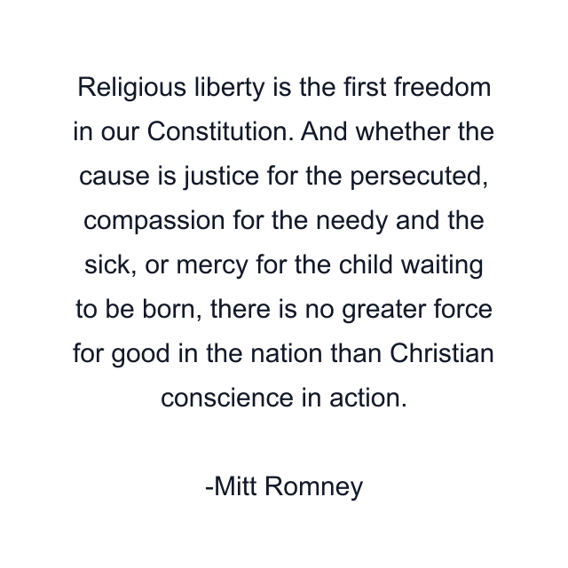 Religious liberty is the first freedom in our Constitution. And whether the cause is justice for the persecuted, compassion for the needy and the sick, or mercy for the child waiting to be born, there is no greater force for good in the nation than Christian conscience in action.