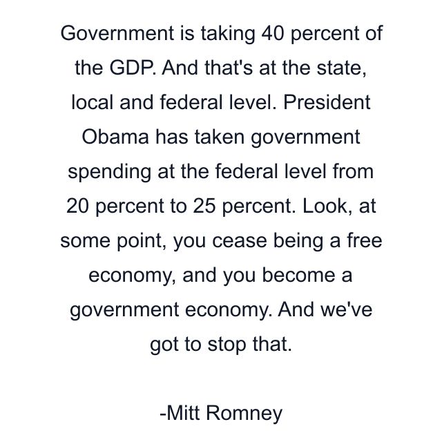 Government is taking 40 percent of the GDP. And that's at the state, local and federal level. President Obama has taken government spending at the federal level from 20 percent to 25 percent. Look, at some point, you cease being a free economy, and you become a government economy. And we've got to stop that.