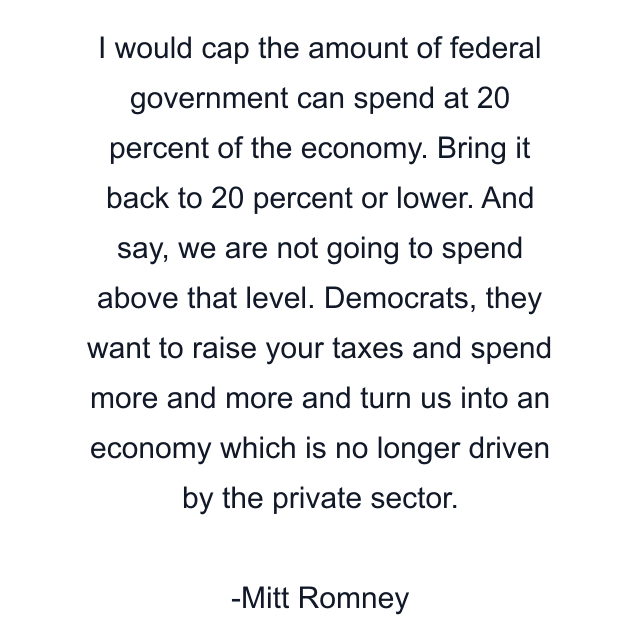 I would cap the amount of federal government can spend at 20 percent of the economy. Bring it back to 20 percent or lower. And say, we are not going to spend above that level. Democrats, they want to raise your taxes and spend more and more and turn us into an economy which is no longer driven by the private sector.