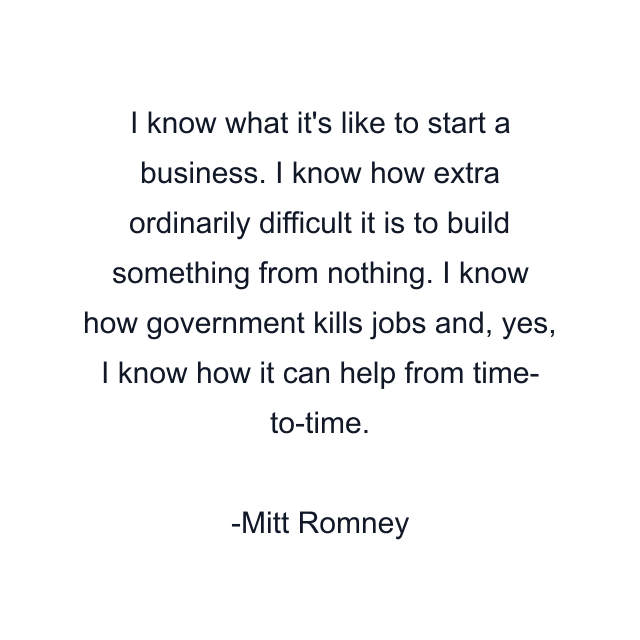 I know what it's like to start a business. I know how extra ordinarily difficult it is to build something from nothing. I know how government kills jobs and, yes, I know how it can help from time- to-time.