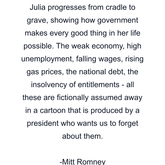 Julia progresses from cradle to grave, showing how government makes every good thing in her life possible. The weak economy, high unemployment, falling wages, rising gas prices, the national debt, the insolvency of entitlements - all these are fictionally assumed away in a cartoon that is produced by a president who wants us to forget about them.