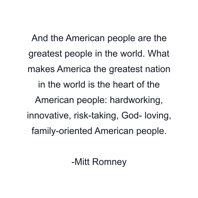 And the American people are the greatest people in the world. What makes America the greatest nation in the world is the heart of the American people: hardworking, innovative, risk-taking, God- loving, family-oriented American people.