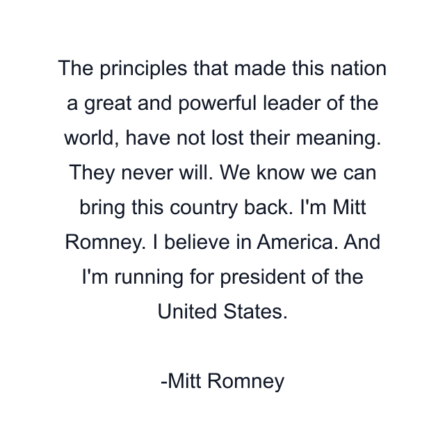 The principles that made this nation a great and powerful leader of the world, have not lost their meaning. They never will. We know we can bring this country back. I'm Mitt Romney. I believe in America. And I'm running for president of the United States.