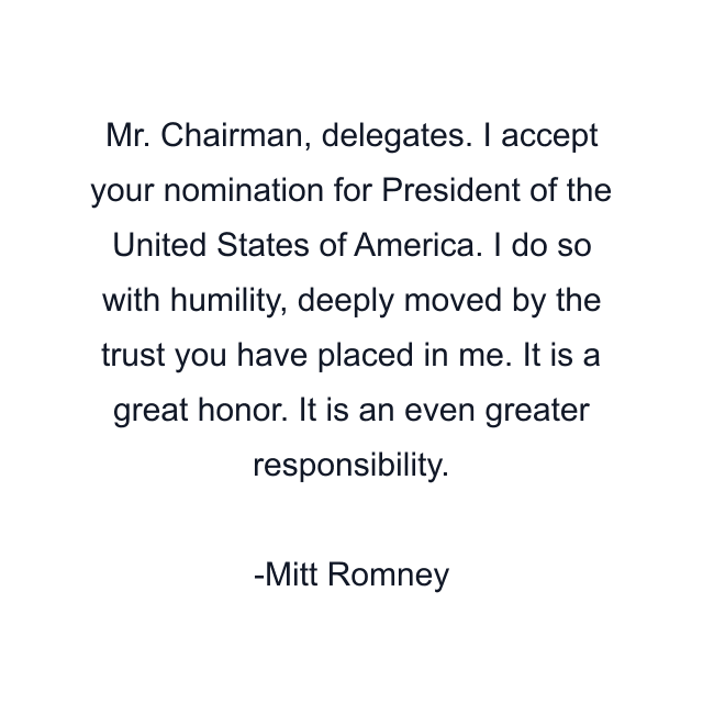 Mr. Chairman, delegates. I accept your nomination for President of the United States of America. I do so with humility, deeply moved by the trust you have placed in me. It is a great honor. It is an even greater responsibility.