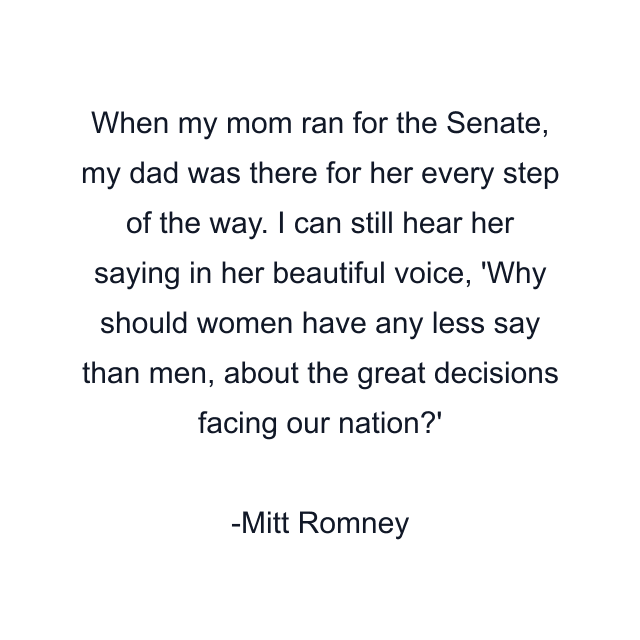 When my mom ran for the Senate, my dad was there for her every step of the way. I can still hear her saying in her beautiful voice, 'Why should women have any less say than men, about the great decisions facing our nation?'