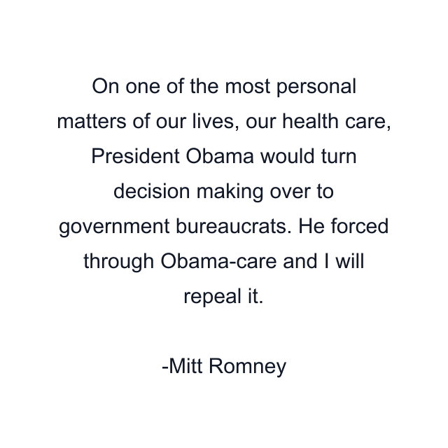 On one of the most personal matters of our lives, our health care, President Obama would turn decision making over to government bureaucrats. He forced through Obama-care and I will repeal it.