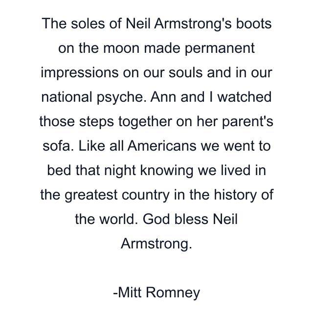 The soles of Neil Armstrong's boots on the moon made permanent impressions on our souls and in our national psyche. Ann and I watched those steps together on her parent's sofa. Like all Americans we went to bed that night knowing we lived in the greatest country in the history of the world. God bless Neil Armstrong.