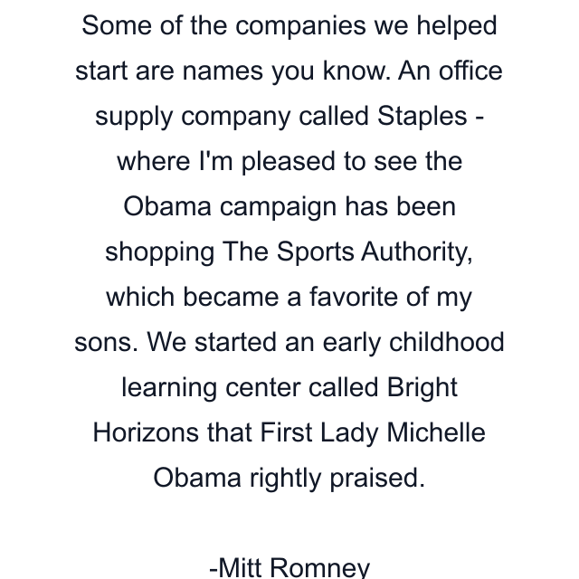 Some of the companies we helped start are names you know. An office supply company called Staples - where I'm pleased to see the Obama campaign has been shopping The Sports Authority, which became a favorite of my sons. We started an early childhood learning center called Bright Horizons that First Lady Michelle Obama rightly praised.