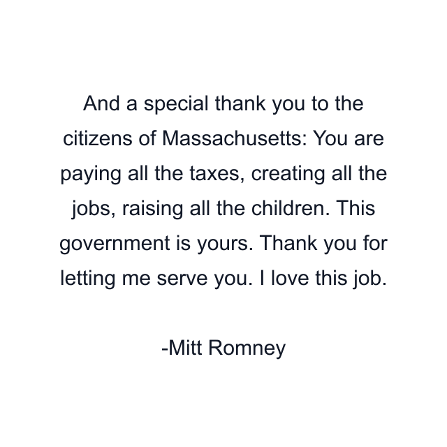 And a special thank you to the citizens of Massachusetts: You are paying all the taxes, creating all the jobs, raising all the children. This government is yours. Thank you for letting me serve you. I love this job.