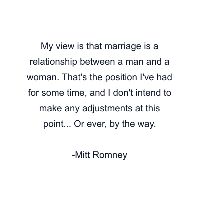 My view is that marriage is a relationship between a man and a woman. That's the position I've had for some time, and I don't intend to make any adjustments at this point... Or ever, by the way.