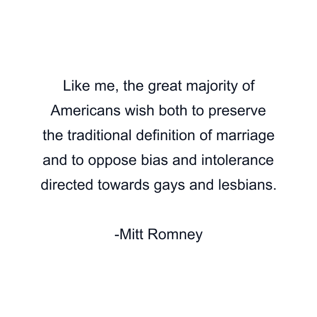 Like me, the great majority of Americans wish both to preserve the traditional definition of marriage and to oppose bias and intolerance directed towards gays and lesbians.