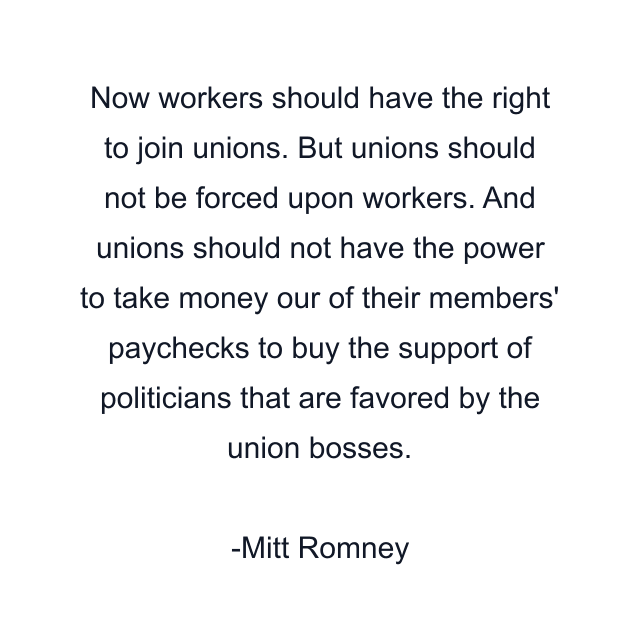 Now workers should have the right to join unions. But unions should not be forced upon workers. And unions should not have the power to take money our of their members' paychecks to buy the support of politicians that are favored by the union bosses.