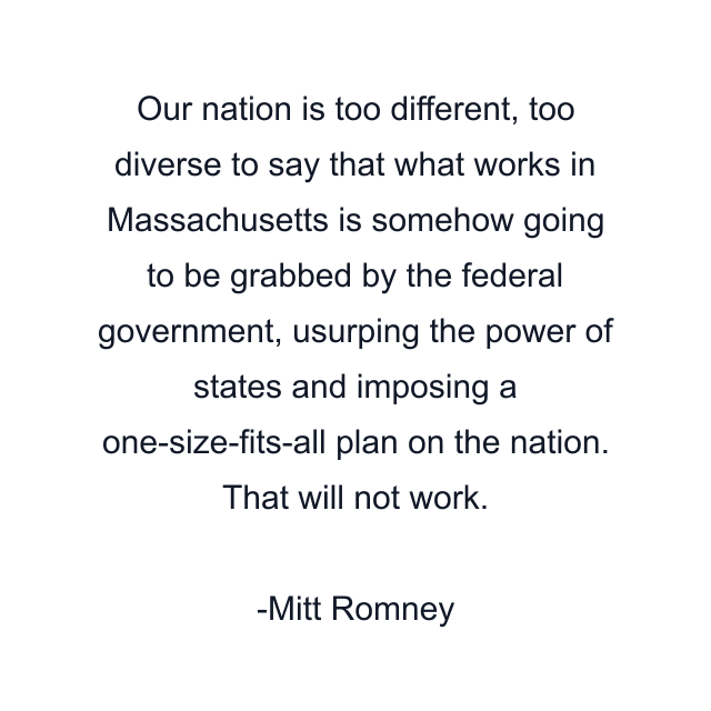 Our nation is too different, too diverse to say that what works in Massachusetts is somehow going to be grabbed by the federal government, usurping the power of states and imposing a one-size-fits-all plan on the nation. That will not work.