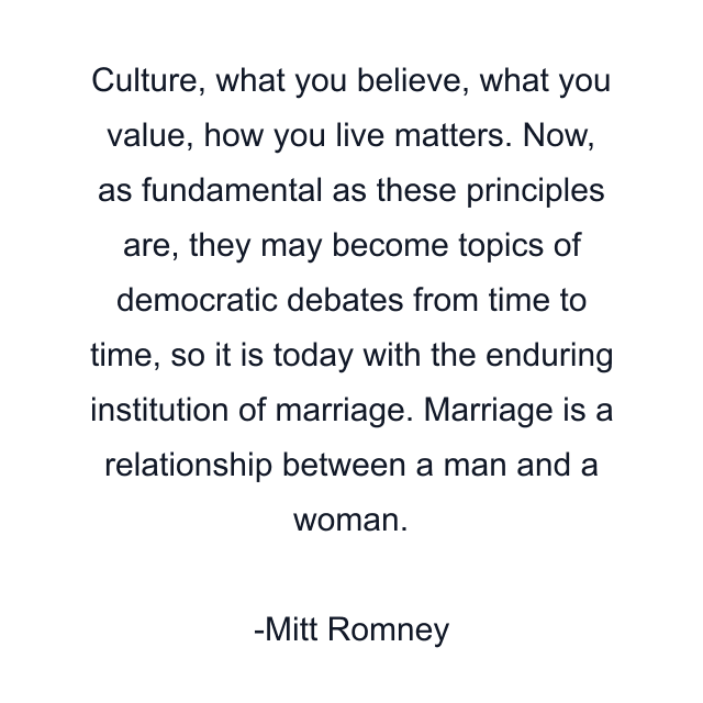 Culture, what you believe, what you value, how you live matters. Now, as fundamental as these principles are, they may become topics of democratic debates from time to time, so it is today with the enduring institution of marriage. Marriage is a relationship between a man and a woman.