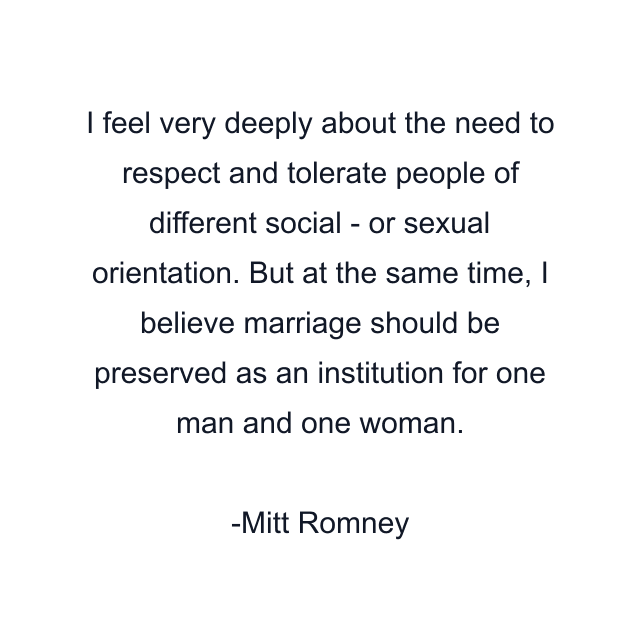 I feel very deeply about the need to respect and tolerate people of different social - or sexual orientation. But at the same time, I believe marriage should be preserved as an institution for one man and one woman.