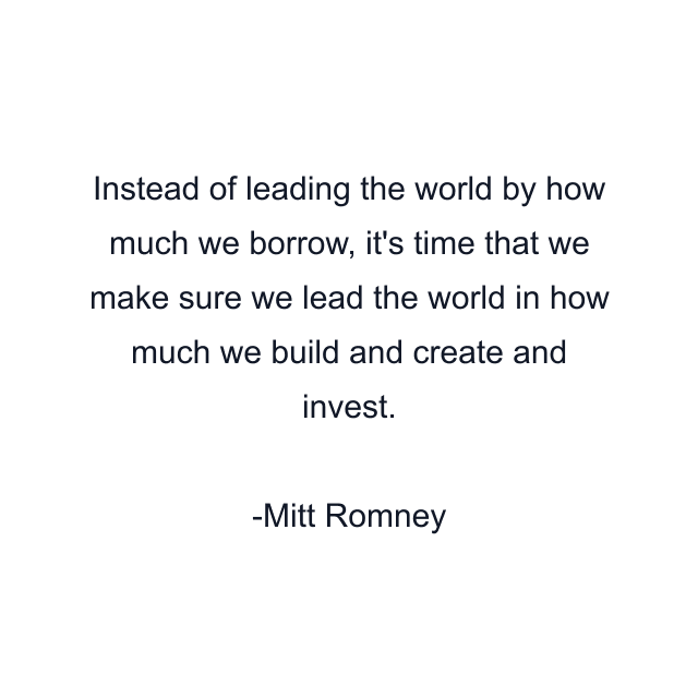 Instead of leading the world by how much we borrow, it's time that we make sure we lead the world in how much we build and create and invest.