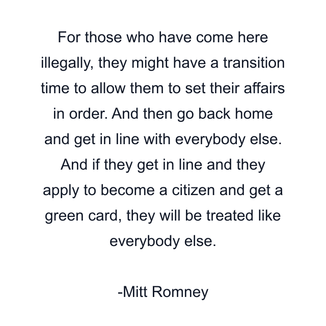 For those who have come here illegally, they might have a transition time to allow them to set their affairs in order. And then go back home and get in line with everybody else. And if they get in line and they apply to become a citizen and get a green card, they will be treated like everybody else.